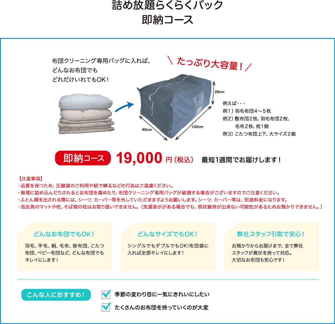 布団クリーニング専用バッグに入れば、どんなお布団でもどれだけ入れてもOK！たっぷり大容量。即納コースは12800円、最短１週間でお届けします。保管コースは14800円、最長６か月保存できます！こんな人にオススメです・・・季節の変わり目に一気にきれいにしたい。使わない期間は保管してほしい。