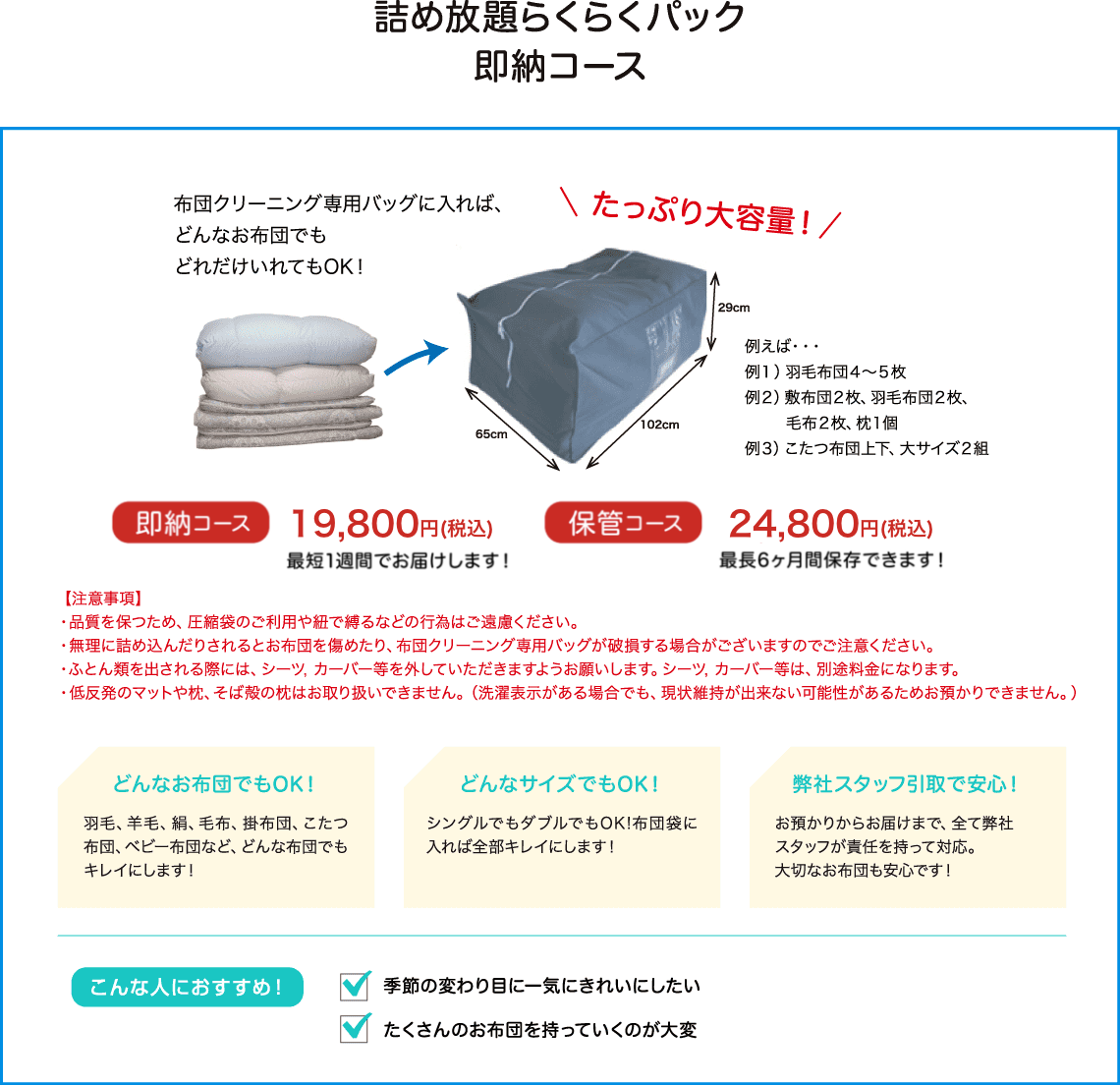 布団クリーニング専用バッグに入れば、どんなお布団でもどれだけ入れてもOK！たっぷり大容量。即納コースは12800円、最短１週間でお届けします。保管コースは14800円、最長６か月保存できます！こんな人にオススメです・・・季節の変わり目に一気にきれいにしたい。使わない期間は保管してほしい。